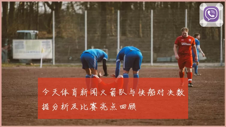 今天体育新闻火箭队与快船对决数据分析及比赛亮点回顾
