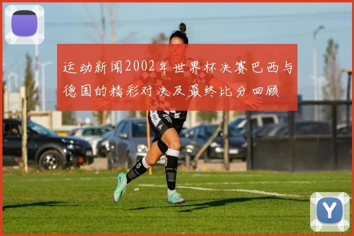 运动新闻2002年世界杯决赛巴西与德国的精彩对决及最终比分回顾