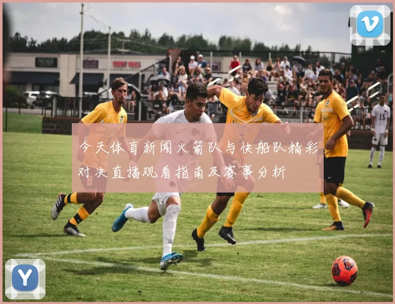 今天体育新闻火箭队与快船队精彩对决直播观看指南及赛事分析