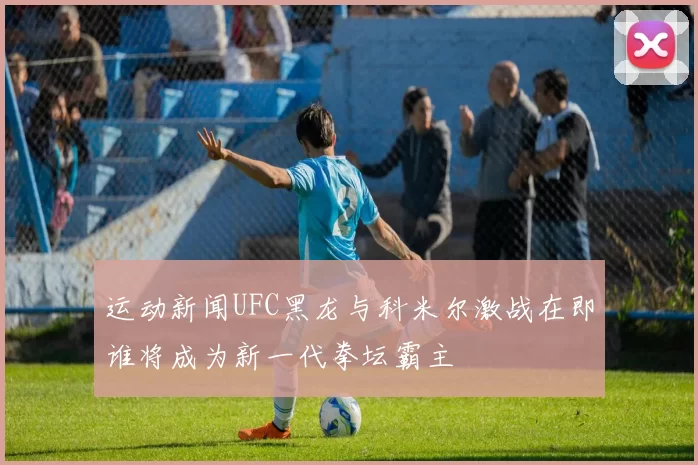 运动新闻UFC黑龙与科米尔激战在即谁将成为新一代拳坛霸主
