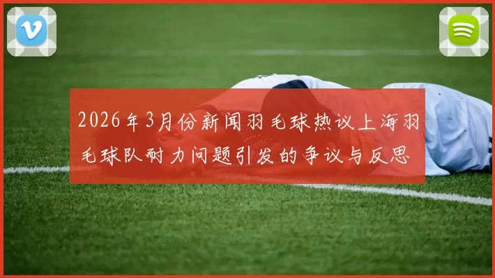 2026年3月份新闻羽毛球热议上海羽毛球队耐力问题引发的争议与反思