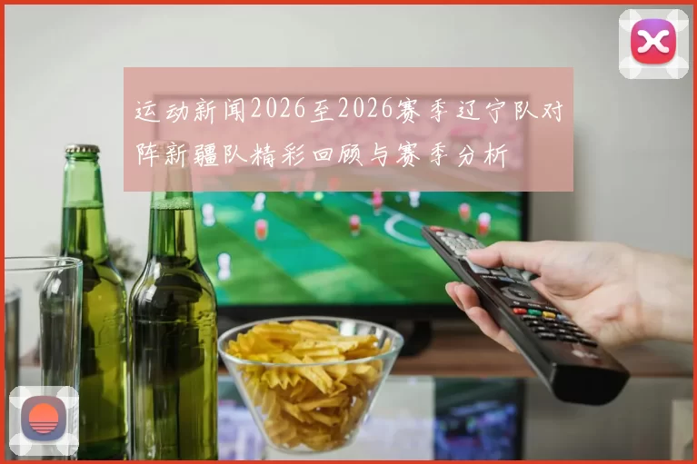 运动新闻2026至2026赛季辽宁队对阵新疆队精彩回顾与赛季分析
