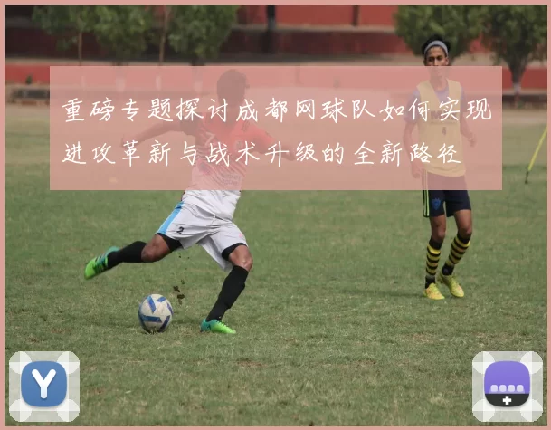 重磅专题探讨成都网球队如何实现进攻革新与战术升级的全新路径
