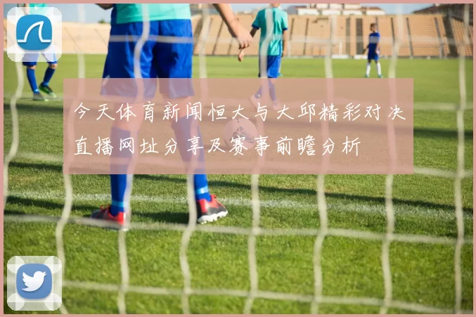 今天体育新闻恒大与大邱精彩对决直播网址分享及赛事前瞻分析